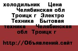  холодильник. › Цена ­ 5 000 - Челябинская обл., Троицк г. Электро-Техника » Бытовая техника   . Челябинская обл.,Троицк г.